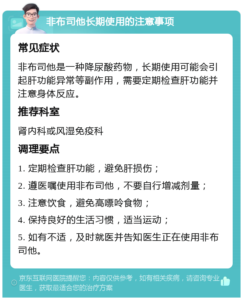 非布司他长期使用的注意事项 常见症状 非布司他是一种降尿酸药物，长期使用可能会引起肝功能异常等副作用，需要定期检查肝功能并注意身体反应。 推荐科室 肾内科或风湿免疫科 调理要点 1. 定期检查肝功能，避免肝损伤； 2. 遵医嘱使用非布司他，不要自行增减剂量； 3. 注意饮食，避免高嘌呤食物； 4. 保持良好的生活习惯，适当运动； 5. 如有不适，及时就医并告知医生正在使用非布司他。