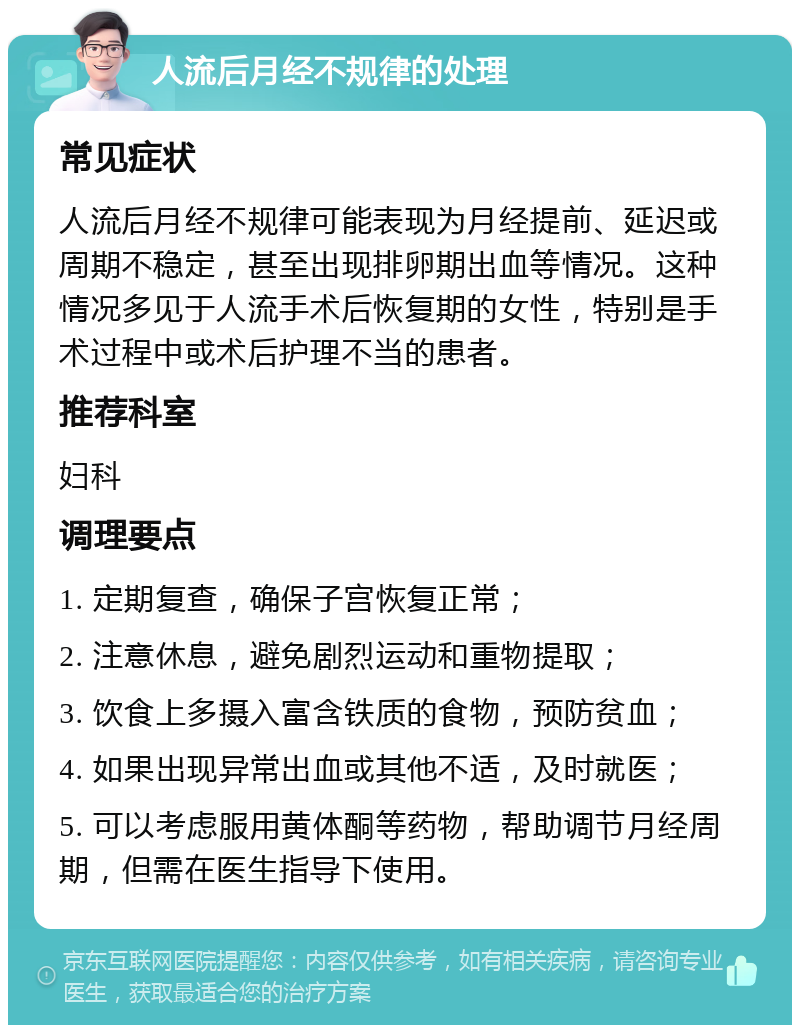 人流后月经不规律的处理 常见症状 人流后月经不规律可能表现为月经提前、延迟或周期不稳定，甚至出现排卵期出血等情况。这种情况多见于人流手术后恢复期的女性，特别是手术过程中或术后护理不当的患者。 推荐科室 妇科 调理要点 1. 定期复查，确保子宫恢复正常； 2. 注意休息，避免剧烈运动和重物提取； 3. 饮食上多摄入富含铁质的食物，预防贫血； 4. 如果出现异常出血或其他不适，及时就医； 5. 可以考虑服用黄体酮等药物，帮助调节月经周期，但需在医生指导下使用。