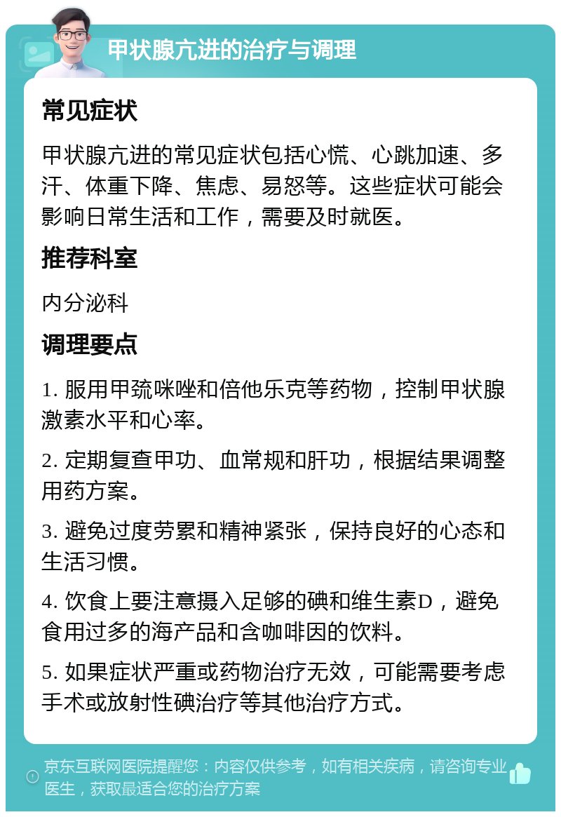 甲状腺亢进的治疗与调理 常见症状 甲状腺亢进的常见症状包括心慌、心跳加速、多汗、体重下降、焦虑、易怒等。这些症状可能会影响日常生活和工作，需要及时就医。 推荐科室 内分泌科 调理要点 1. 服用甲巯咪唑和倍他乐克等药物，控制甲状腺激素水平和心率。 2. 定期复查甲功、血常规和肝功，根据结果调整用药方案。 3. 避免过度劳累和精神紧张，保持良好的心态和生活习惯。 4. 饮食上要注意摄入足够的碘和维生素D，避免食用过多的海产品和含咖啡因的饮料。 5. 如果症状严重或药物治疗无效，可能需要考虑手术或放射性碘治疗等其他治疗方式。