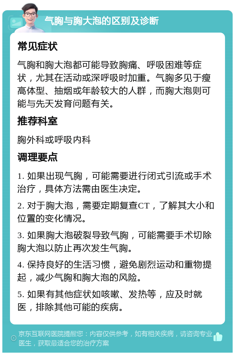 气胸与胸大泡的区别及诊断 常见症状 气胸和胸大泡都可能导致胸痛、呼吸困难等症状，尤其在活动或深呼吸时加重。气胸多见于瘦高体型、抽烟或年龄较大的人群，而胸大泡则可能与先天发育问题有关。 推荐科室 胸外科或呼吸内科 调理要点 1. 如果出现气胸，可能需要进行闭式引流或手术治疗，具体方法需由医生决定。 2. 对于胸大泡，需要定期复查CT，了解其大小和位置的变化情况。 3. 如果胸大泡破裂导致气胸，可能需要手术切除胸大泡以防止再次发生气胸。 4. 保持良好的生活习惯，避免剧烈运动和重物提起，减少气胸和胸大泡的风险。 5. 如果有其他症状如咳嗽、发热等，应及时就医，排除其他可能的疾病。