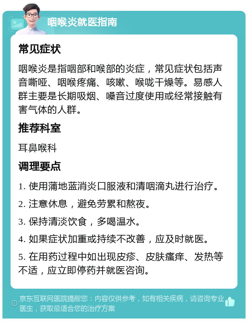 咽喉炎就医指南 常见症状 咽喉炎是指咽部和喉部的炎症，常见症状包括声音嘶哑、咽喉疼痛、咳嗽、喉咙干燥等。易感人群主要是长期吸烟、嗓音过度使用或经常接触有害气体的人群。 推荐科室 耳鼻喉科 调理要点 1. 使用蒲地蓝消炎口服液和清咽滴丸进行治疗。 2. 注意休息，避免劳累和熬夜。 3. 保持清淡饮食，多喝温水。 4. 如果症状加重或持续不改善，应及时就医。 5. 在用药过程中如出现皮疹、皮肤瘙痒、发热等不适，应立即停药并就医咨询。