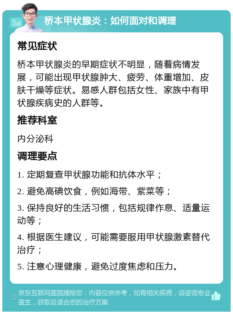 桥本甲状腺炎：如何面对和调理 常见症状 桥本甲状腺炎的早期症状不明显，随着病情发展，可能出现甲状腺肿大、疲劳、体重增加、皮肤干燥等症状。易感人群包括女性、家族中有甲状腺疾病史的人群等。 推荐科室 内分泌科 调理要点 1. 定期复查甲状腺功能和抗体水平； 2. 避免高碘饮食，例如海带、紫菜等； 3. 保持良好的生活习惯，包括规律作息、适量运动等； 4. 根据医生建议，可能需要服用甲状腺激素替代治疗； 5. 注意心理健康，避免过度焦虑和压力。