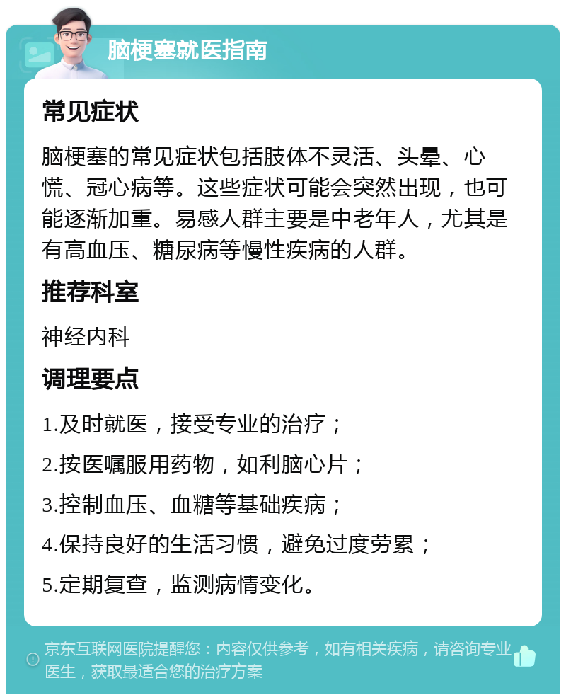 脑梗塞就医指南 常见症状 脑梗塞的常见症状包括肢体不灵活、头晕、心慌、冠心病等。这些症状可能会突然出现，也可能逐渐加重。易感人群主要是中老年人，尤其是有高血压、糖尿病等慢性疾病的人群。 推荐科室 神经内科 调理要点 1.及时就医，接受专业的治疗； 2.按医嘱服用药物，如利脑心片； 3.控制血压、血糖等基础疾病； 4.保持良好的生活习惯，避免过度劳累； 5.定期复查，监测病情变化。