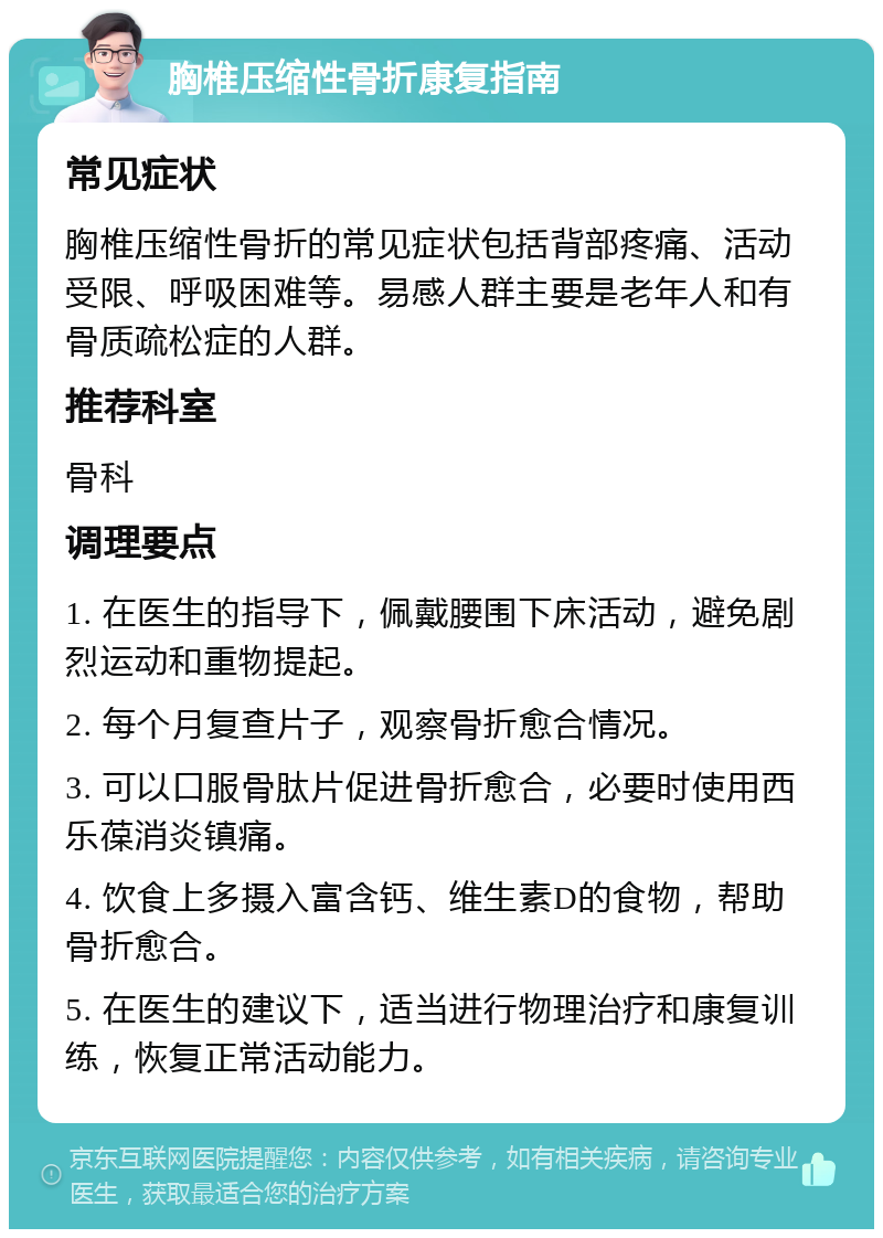 胸椎压缩性骨折康复指南 常见症状 胸椎压缩性骨折的常见症状包括背部疼痛、活动受限、呼吸困难等。易感人群主要是老年人和有骨质疏松症的人群。 推荐科室 骨科 调理要点 1. 在医生的指导下，佩戴腰围下床活动，避免剧烈运动和重物提起。 2. 每个月复查片子，观察骨折愈合情况。 3. 可以口服骨肽片促进骨折愈合，必要时使用西乐葆消炎镇痛。 4. 饮食上多摄入富含钙、维生素D的食物，帮助骨折愈合。 5. 在医生的建议下，适当进行物理治疗和康复训练，恢复正常活动能力。