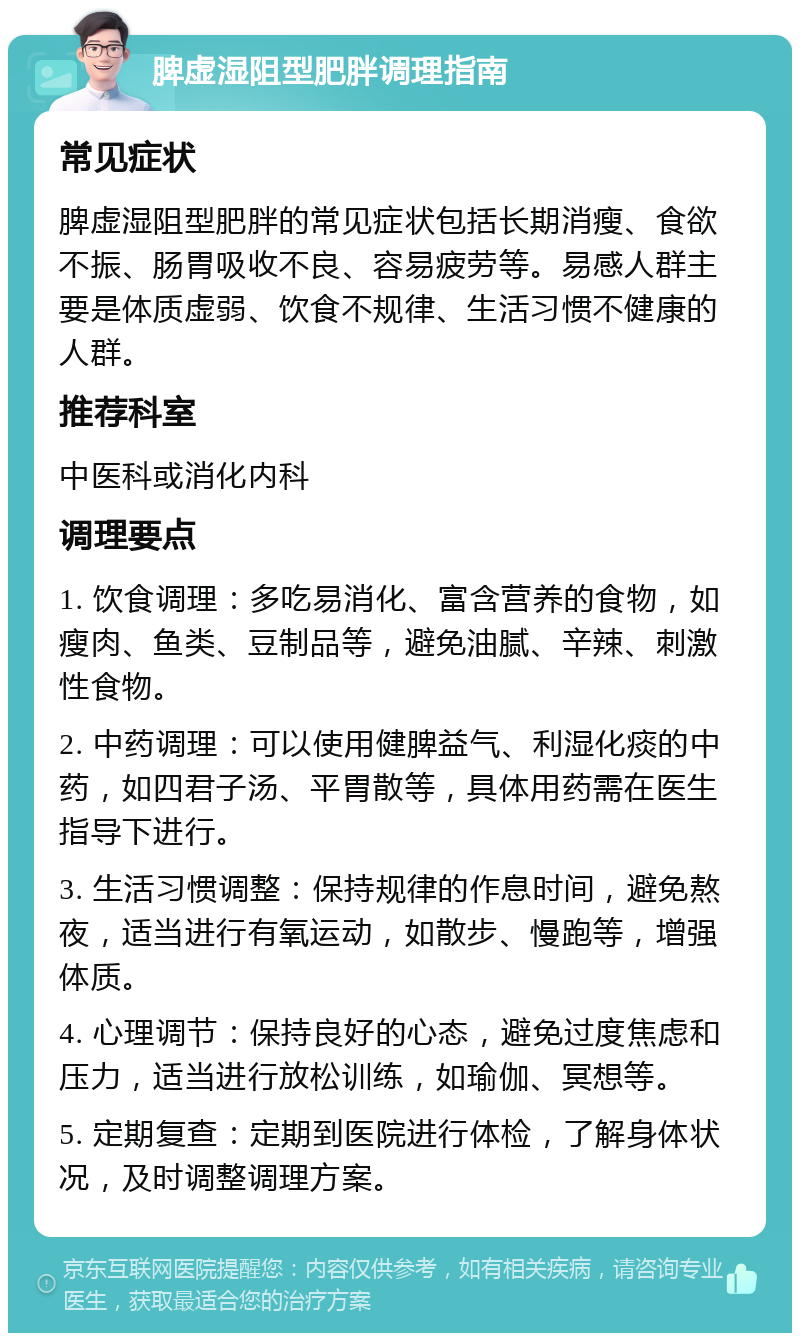 脾虚湿阻型肥胖调理指南 常见症状 脾虚湿阻型肥胖的常见症状包括长期消瘦、食欲不振、肠胃吸收不良、容易疲劳等。易感人群主要是体质虚弱、饮食不规律、生活习惯不健康的人群。 推荐科室 中医科或消化内科 调理要点 1. 饮食调理：多吃易消化、富含营养的食物，如瘦肉、鱼类、豆制品等，避免油腻、辛辣、刺激性食物。 2. 中药调理：可以使用健脾益气、利湿化痰的中药，如四君子汤、平胃散等，具体用药需在医生指导下进行。 3. 生活习惯调整：保持规律的作息时间，避免熬夜，适当进行有氧运动，如散步、慢跑等，增强体质。 4. 心理调节：保持良好的心态，避免过度焦虑和压力，适当进行放松训练，如瑜伽、冥想等。 5. 定期复查：定期到医院进行体检，了解身体状况，及时调整调理方案。