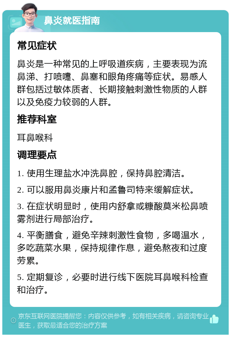 鼻炎就医指南 常见症状 鼻炎是一种常见的上呼吸道疾病，主要表现为流鼻涕、打喷嚏、鼻塞和眼角疼痛等症状。易感人群包括过敏体质者、长期接触刺激性物质的人群以及免疫力较弱的人群。 推荐科室 耳鼻喉科 调理要点 1. 使用生理盐水冲洗鼻腔，保持鼻腔清洁。 2. 可以服用鼻炎康片和孟鲁司特来缓解症状。 3. 在症状明显时，使用内舒拿或糠酸莫米松鼻喷雾剂进行局部治疗。 4. 平衡膳食，避免辛辣刺激性食物，多喝温水，多吃蔬菜水果，保持规律作息，避免熬夜和过度劳累。 5. 定期复诊，必要时进行线下医院耳鼻喉科检查和治疗。