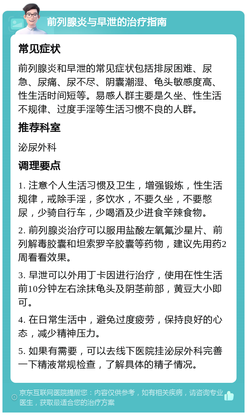 前列腺炎与早泄的治疗指南 常见症状 前列腺炎和早泄的常见症状包括排尿困难、尿急、尿痛、尿不尽、阴囊潮湿、龟头敏感度高、性生活时间短等。易感人群主要是久坐、性生活不规律、过度手淫等生活习惯不良的人群。 推荐科室 泌尿外科 调理要点 1. 注意个人生活习惯及卫生，增强锻炼，性生活规律，戒除手淫，多饮水，不要久坐，不要憋尿，少骑自行车，少喝酒及少进食辛辣食物。 2. 前列腺炎治疗可以服用盐酸左氧氟沙星片、前列解毒胶囊和坦索罗辛胶囊等药物，建议先用药2周看看效果。 3. 早泄可以外用丁卡因进行治疗，使用在性生活前10分钟左右涂抹龟头及阴茎前部，黄豆大小即可。 4. 在日常生活中，避免过度疲劳，保持良好的心态，减少精神压力。 5. 如果有需要，可以去线下医院挂泌尿外科完善一下精液常规检查，了解具体的精子情况。