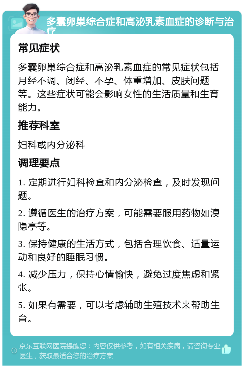 多囊卵巢综合症和高泌乳素血症的诊断与治疗 常见症状 多囊卵巢综合症和高泌乳素血症的常见症状包括月经不调、闭经、不孕、体重增加、皮肤问题等。这些症状可能会影响女性的生活质量和生育能力。 推荐科室 妇科或内分泌科 调理要点 1. 定期进行妇科检查和内分泌检查，及时发现问题。 2. 遵循医生的治疗方案，可能需要服用药物如溴隐亭等。 3. 保持健康的生活方式，包括合理饮食、适量运动和良好的睡眠习惯。 4. 减少压力，保持心情愉快，避免过度焦虑和紧张。 5. 如果有需要，可以考虑辅助生殖技术来帮助生育。