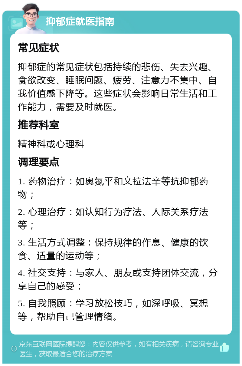 抑郁症就医指南 常见症状 抑郁症的常见症状包括持续的悲伤、失去兴趣、食欲改变、睡眠问题、疲劳、注意力不集中、自我价值感下降等。这些症状会影响日常生活和工作能力，需要及时就医。 推荐科室 精神科或心理科 调理要点 1. 药物治疗：如奥氮平和文拉法辛等抗抑郁药物； 2. 心理治疗：如认知行为疗法、人际关系疗法等； 3. 生活方式调整：保持规律的作息、健康的饮食、适量的运动等； 4. 社交支持：与家人、朋友或支持团体交流，分享自己的感受； 5. 自我照顾：学习放松技巧，如深呼吸、冥想等，帮助自己管理情绪。