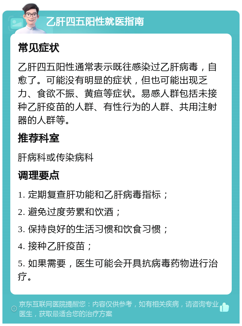 乙肝四五阳性就医指南 常见症状 乙肝四五阳性通常表示既往感染过乙肝病毒，自愈了。可能没有明显的症状，但也可能出现乏力、食欲不振、黄疸等症状。易感人群包括未接种乙肝疫苗的人群、有性行为的人群、共用注射器的人群等。 推荐科室 肝病科或传染病科 调理要点 1. 定期复查肝功能和乙肝病毒指标； 2. 避免过度劳累和饮酒； 3. 保持良好的生活习惯和饮食习惯； 4. 接种乙肝疫苗； 5. 如果需要，医生可能会开具抗病毒药物进行治疗。