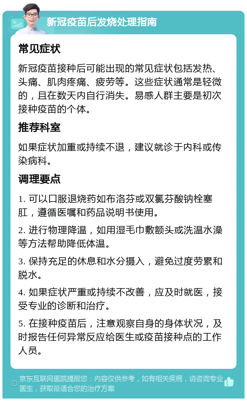 新冠疫苗后发烧处理指南 常见症状 新冠疫苗接种后可能出现的常见症状包括发热、头痛、肌肉疼痛、疲劳等。这些症状通常是轻微的，且在数天内自行消失。易感人群主要是初次接种疫苗的个体。 推荐科室 如果症状加重或持续不退，建议就诊于内科或传染病科。 调理要点 1. 可以口服退烧药如布洛芬或双氯芬酸钠栓塞肛，遵循医嘱和药品说明书使用。 2. 进行物理降温，如用湿毛巾敷额头或洗温水澡等方法帮助降低体温。 3. 保持充足的休息和水分摄入，避免过度劳累和脱水。 4. 如果症状严重或持续不改善，应及时就医，接受专业的诊断和治疗。 5. 在接种疫苗后，注意观察自身的身体状况，及时报告任何异常反应给医生或疫苗接种点的工作人员。