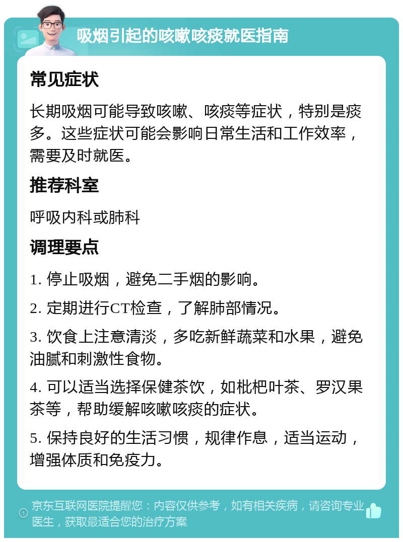 吸烟引起的咳嗽咳痰就医指南 常见症状 长期吸烟可能导致咳嗽、咳痰等症状，特别是痰多。这些症状可能会影响日常生活和工作效率，需要及时就医。 推荐科室 呼吸内科或肺科 调理要点 1. 停止吸烟，避免二手烟的影响。 2. 定期进行CT检查，了解肺部情况。 3. 饮食上注意清淡，多吃新鲜蔬菜和水果，避免油腻和刺激性食物。 4. 可以适当选择保健茶饮，如枇杷叶茶、罗汉果茶等，帮助缓解咳嗽咳痰的症状。 5. 保持良好的生活习惯，规律作息，适当运动，增强体质和免疫力。