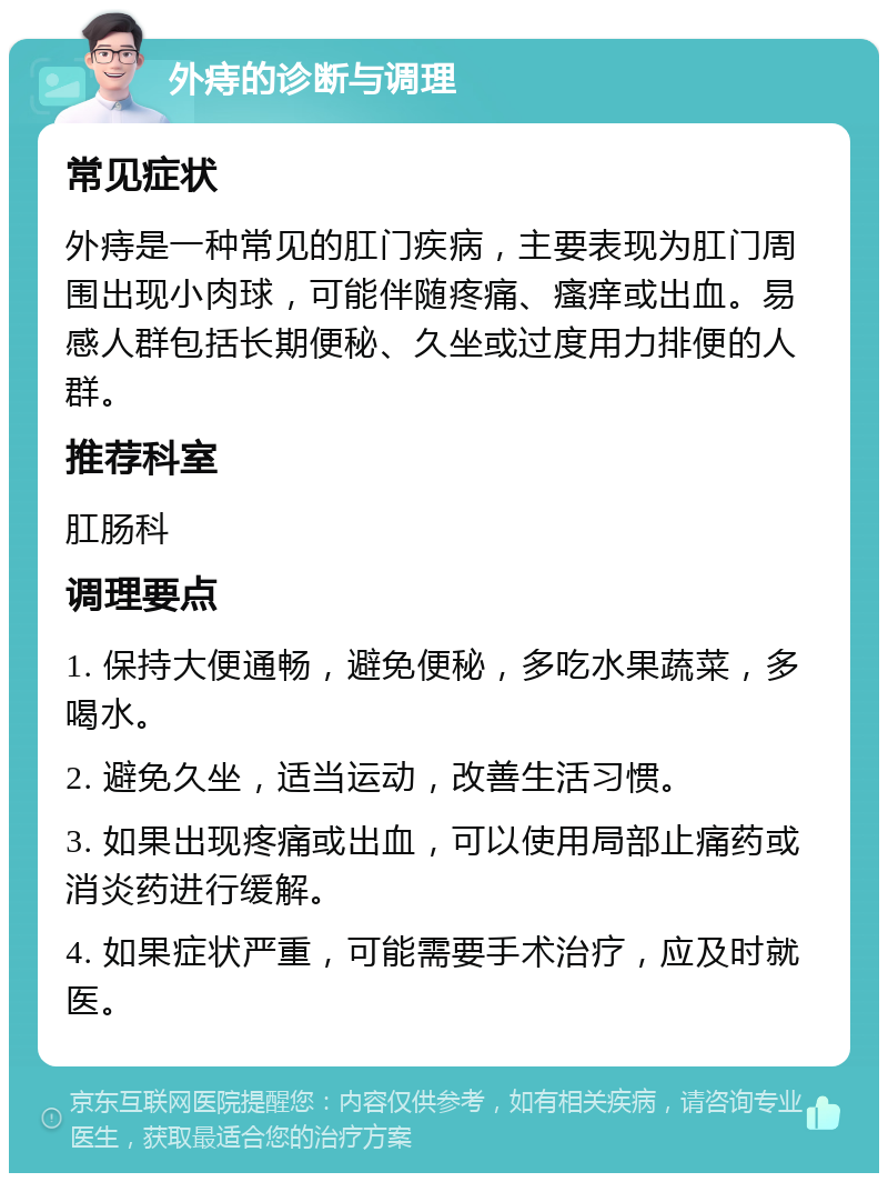 外痔的诊断与调理 常见症状 外痔是一种常见的肛门疾病，主要表现为肛门周围出现小肉球，可能伴随疼痛、瘙痒或出血。易感人群包括长期便秘、久坐或过度用力排便的人群。 推荐科室 肛肠科 调理要点 1. 保持大便通畅，避免便秘，多吃水果蔬菜，多喝水。 2. 避免久坐，适当运动，改善生活习惯。 3. 如果出现疼痛或出血，可以使用局部止痛药或消炎药进行缓解。 4. 如果症状严重，可能需要手术治疗，应及时就医。