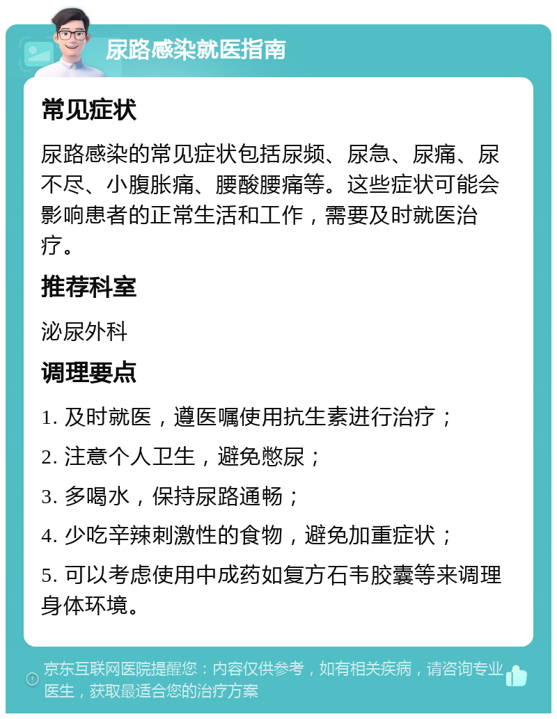 尿路感染就医指南 常见症状 尿路感染的常见症状包括尿频、尿急、尿痛、尿不尽、小腹胀痛、腰酸腰痛等。这些症状可能会影响患者的正常生活和工作，需要及时就医治疗。 推荐科室 泌尿外科 调理要点 1. 及时就医，遵医嘱使用抗生素进行治疗； 2. 注意个人卫生，避免憋尿； 3. 多喝水，保持尿路通畅； 4. 少吃辛辣刺激性的食物，避免加重症状； 5. 可以考虑使用中成药如复方石韦胶囊等来调理身体环境。