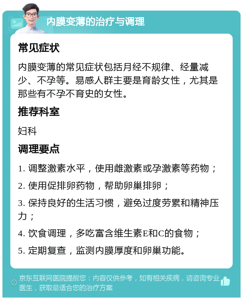 内膜变薄的治疗与调理 常见症状 内膜变薄的常见症状包括月经不规律、经量减少、不孕等。易感人群主要是育龄女性，尤其是那些有不孕不育史的女性。 推荐科室 妇科 调理要点 1. 调整激素水平，使用雌激素或孕激素等药物； 2. 使用促排卵药物，帮助卵巢排卵； 3. 保持良好的生活习惯，避免过度劳累和精神压力； 4. 饮食调理，多吃富含维生素E和C的食物； 5. 定期复查，监测内膜厚度和卵巢功能。