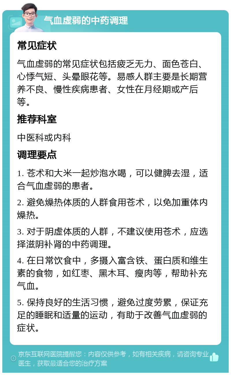 气血虚弱的中药调理 常见症状 气血虚弱的常见症状包括疲乏无力、面色苍白、心悸气短、头晕眼花等。易感人群主要是长期营养不良、慢性疾病患者、女性在月经期或产后等。 推荐科室 中医科或内科 调理要点 1. 苍术和大米一起炒泡水喝，可以健脾去湿，适合气血虚弱的患者。 2. 避免燥热体质的人群食用苍术，以免加重体内燥热。 3. 对于阴虚体质的人群，不建议使用苍术，应选择滋阴补肾的中药调理。 4. 在日常饮食中，多摄入富含铁、蛋白质和维生素的食物，如红枣、黑木耳、瘦肉等，帮助补充气血。 5. 保持良好的生活习惯，避免过度劳累，保证充足的睡眠和适量的运动，有助于改善气血虚弱的症状。