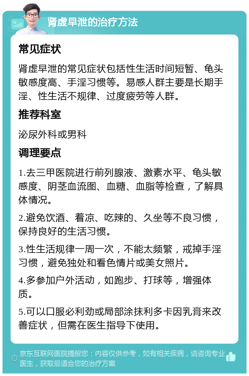 肾虚早泄的治疗方法 常见症状 肾虚早泄的常见症状包括性生活时间短暂、龟头敏感度高、手淫习惯等。易感人群主要是长期手淫、性生活不规律、过度疲劳等人群。 推荐科室 泌尿外科或男科 调理要点 1.去三甲医院进行前列腺液、激素水平、龟头敏感度、阴茎血流图、血糖、血脂等检查，了解具体情况。 2.避免饮酒、着凉、吃辣的、久坐等不良习惯，保持良好的生活习惯。 3.性生活规律一周一次，不能太频繁，戒掉手淫习惯，避免独处和看色情片或美女照片。 4.多参加户外活动，如跑步、打球等，增强体质。 5.可以口服必利劲或局部涂抹利多卡因乳膏来改善症状，但需在医生指导下使用。