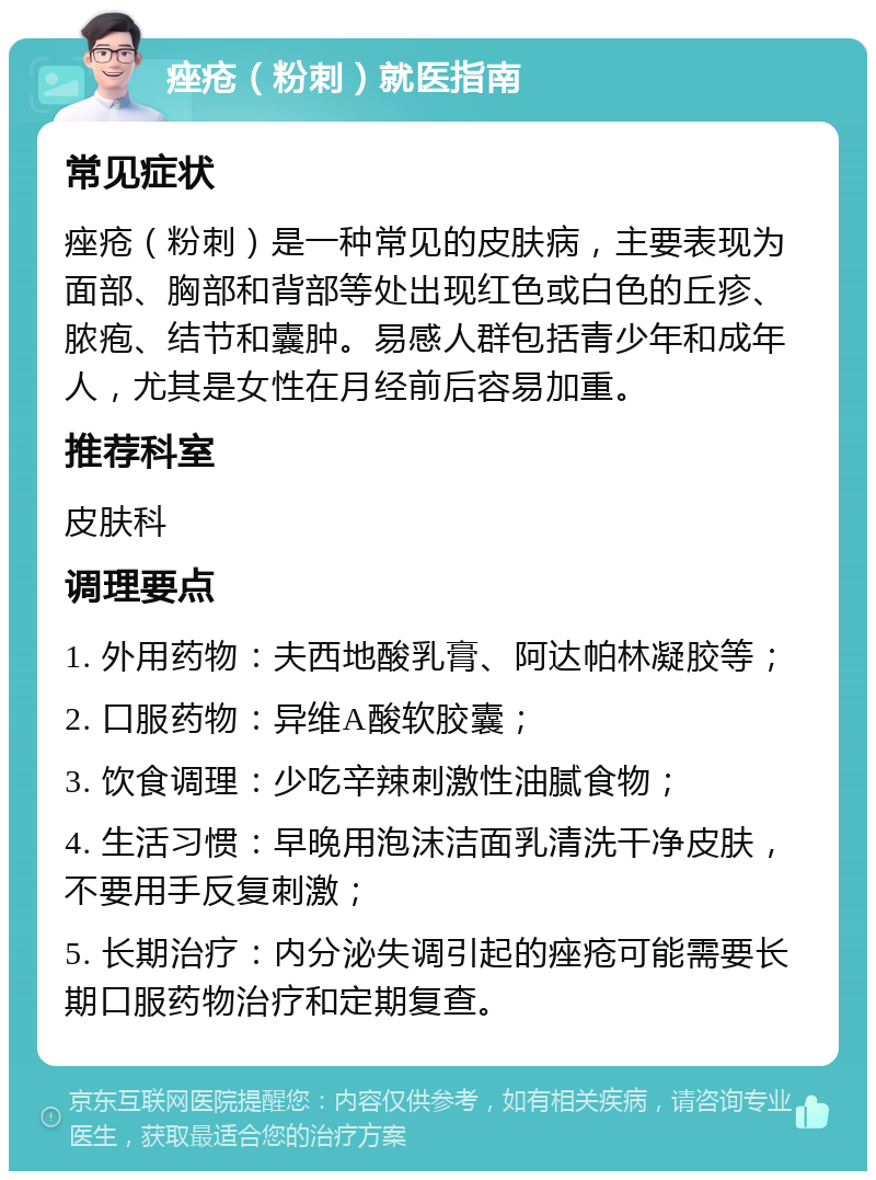 痤疮（粉刺）就医指南 常见症状 痤疮（粉刺）是一种常见的皮肤病，主要表现为面部、胸部和背部等处出现红色或白色的丘疹、脓疱、结节和囊肿。易感人群包括青少年和成年人，尤其是女性在月经前后容易加重。 推荐科室 皮肤科 调理要点 1. 外用药物：夫西地酸乳膏、阿达帕林凝胶等； 2. 口服药物：异维A酸软胶囊； 3. 饮食调理：少吃辛辣刺激性油腻食物； 4. 生活习惯：早晚用泡沫洁面乳清洗干净皮肤，不要用手反复刺激； 5. 长期治疗：内分泌失调引起的痤疮可能需要长期口服药物治疗和定期复查。