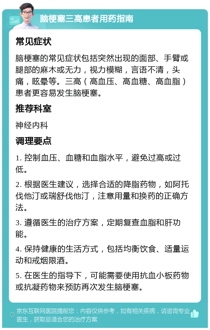 脑梗塞三高患者用药指南 常见症状 脑梗塞的常见症状包括突然出现的面部、手臂或腿部的麻木或无力，视力模糊，言语不清，头痛，眩晕等。三高（高血压、高血糖、高血脂）患者更容易发生脑梗塞。 推荐科室 神经内科 调理要点 1. 控制血压、血糖和血脂水平，避免过高或过低。 2. 根据医生建议，选择合适的降脂药物，如阿托伐他汀或瑞舒伐他汀，注意用量和换药的正确方法。 3. 遵循医生的治疗方案，定期复查血脂和肝功能。 4. 保持健康的生活方式，包括均衡饮食、适量运动和戒烟限酒。 5. 在医生的指导下，可能需要使用抗血小板药物或抗凝药物来预防再次发生脑梗塞。