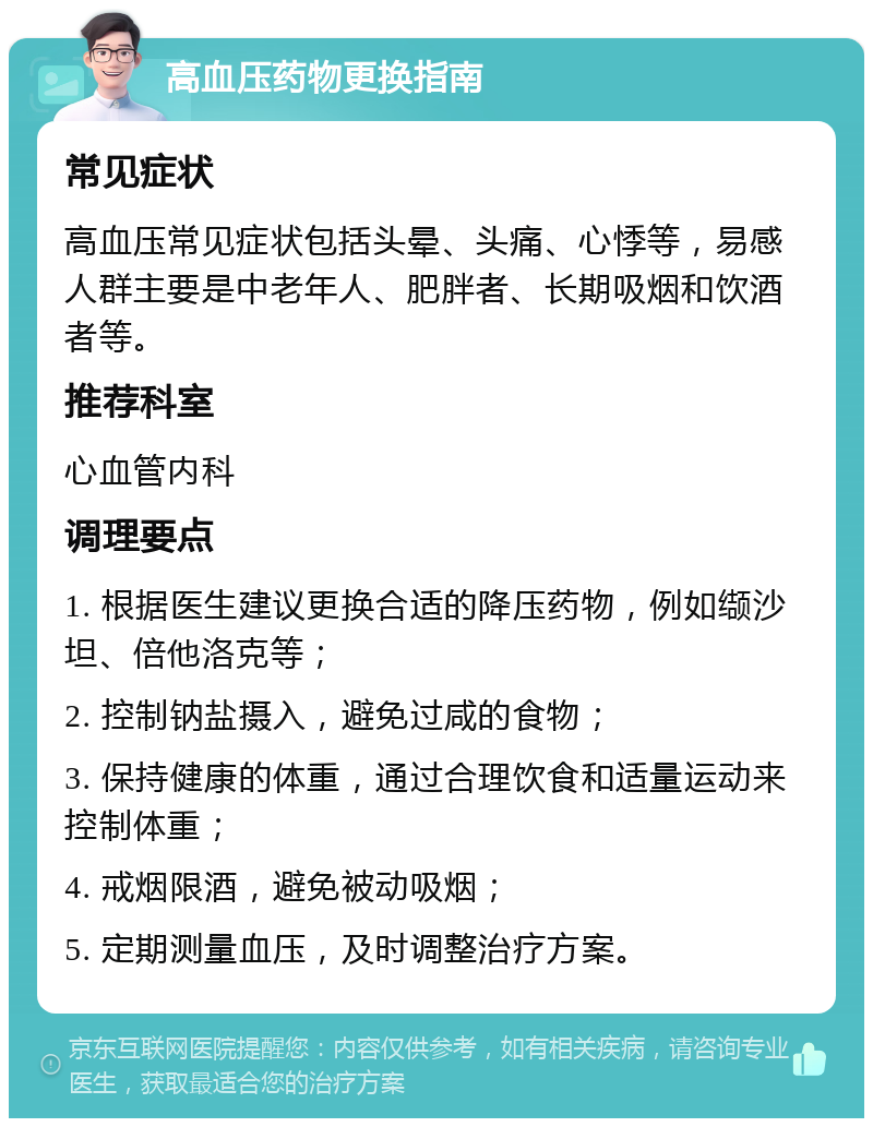 高血压药物更换指南 常见症状 高血压常见症状包括头晕、头痛、心悸等，易感人群主要是中老年人、肥胖者、长期吸烟和饮酒者等。 推荐科室 心血管内科 调理要点 1. 根据医生建议更换合适的降压药物，例如缬沙坦、倍他洛克等； 2. 控制钠盐摄入，避免过咸的食物； 3. 保持健康的体重，通过合理饮食和适量运动来控制体重； 4. 戒烟限酒，避免被动吸烟； 5. 定期测量血压，及时调整治疗方案。