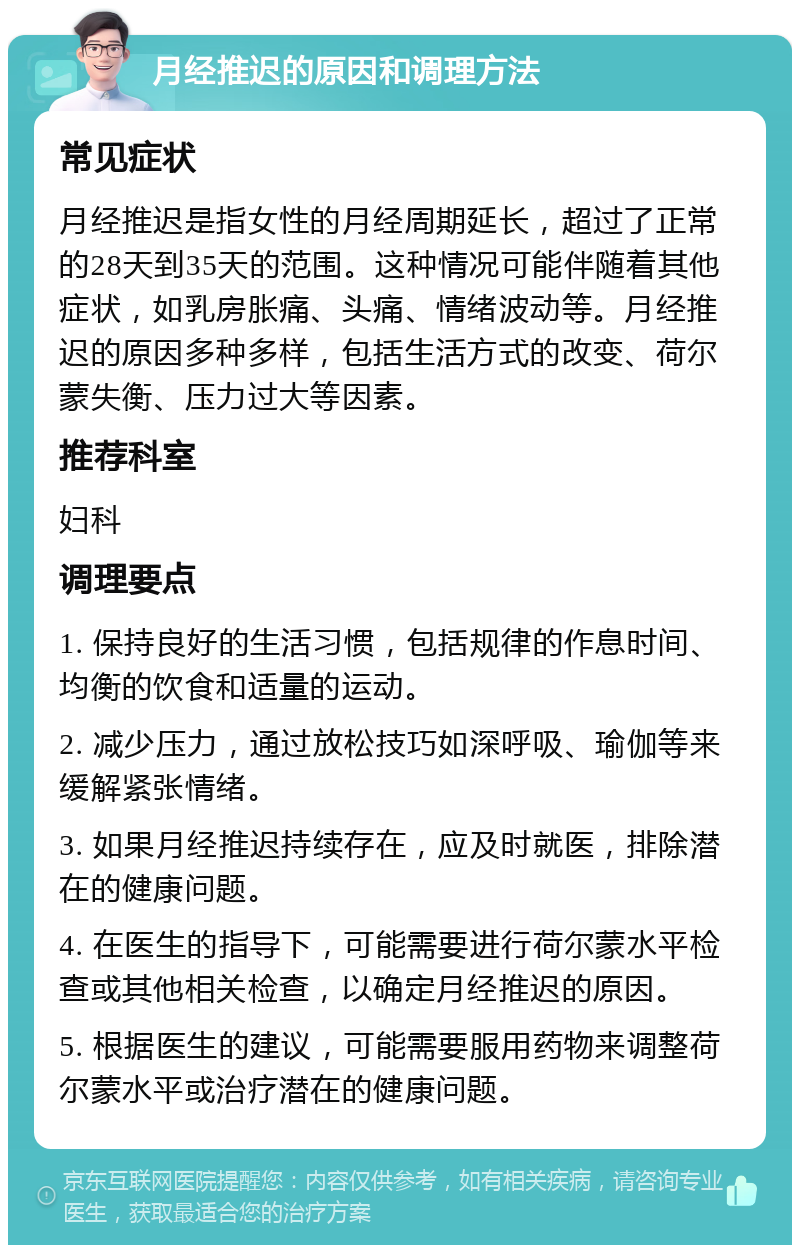 月经推迟的原因和调理方法 常见症状 月经推迟是指女性的月经周期延长，超过了正常的28天到35天的范围。这种情况可能伴随着其他症状，如乳房胀痛、头痛、情绪波动等。月经推迟的原因多种多样，包括生活方式的改变、荷尔蒙失衡、压力过大等因素。 推荐科室 妇科 调理要点 1. 保持良好的生活习惯，包括规律的作息时间、均衡的饮食和适量的运动。 2. 减少压力，通过放松技巧如深呼吸、瑜伽等来缓解紧张情绪。 3. 如果月经推迟持续存在，应及时就医，排除潜在的健康问题。 4. 在医生的指导下，可能需要进行荷尔蒙水平检查或其他相关检查，以确定月经推迟的原因。 5. 根据医生的建议，可能需要服用药物来调整荷尔蒙水平或治疗潜在的健康问题。