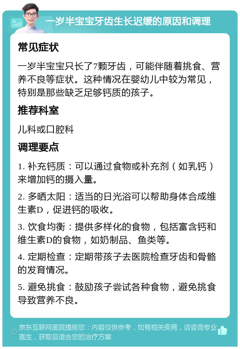 一岁半宝宝牙齿生长迟缓的原因和调理 常见症状 一岁半宝宝只长了7颗牙齿，可能伴随着挑食、营养不良等症状。这种情况在婴幼儿中较为常见，特别是那些缺乏足够钙质的孩子。 推荐科室 儿科或口腔科 调理要点 1. 补充钙质：可以通过食物或补充剂（如乳钙）来增加钙的摄入量。 2. 多晒太阳：适当的日光浴可以帮助身体合成维生素D，促进钙的吸收。 3. 饮食均衡：提供多样化的食物，包括富含钙和维生素D的食物，如奶制品、鱼类等。 4. 定期检查：定期带孩子去医院检查牙齿和骨骼的发育情况。 5. 避免挑食：鼓励孩子尝试各种食物，避免挑食导致营养不良。