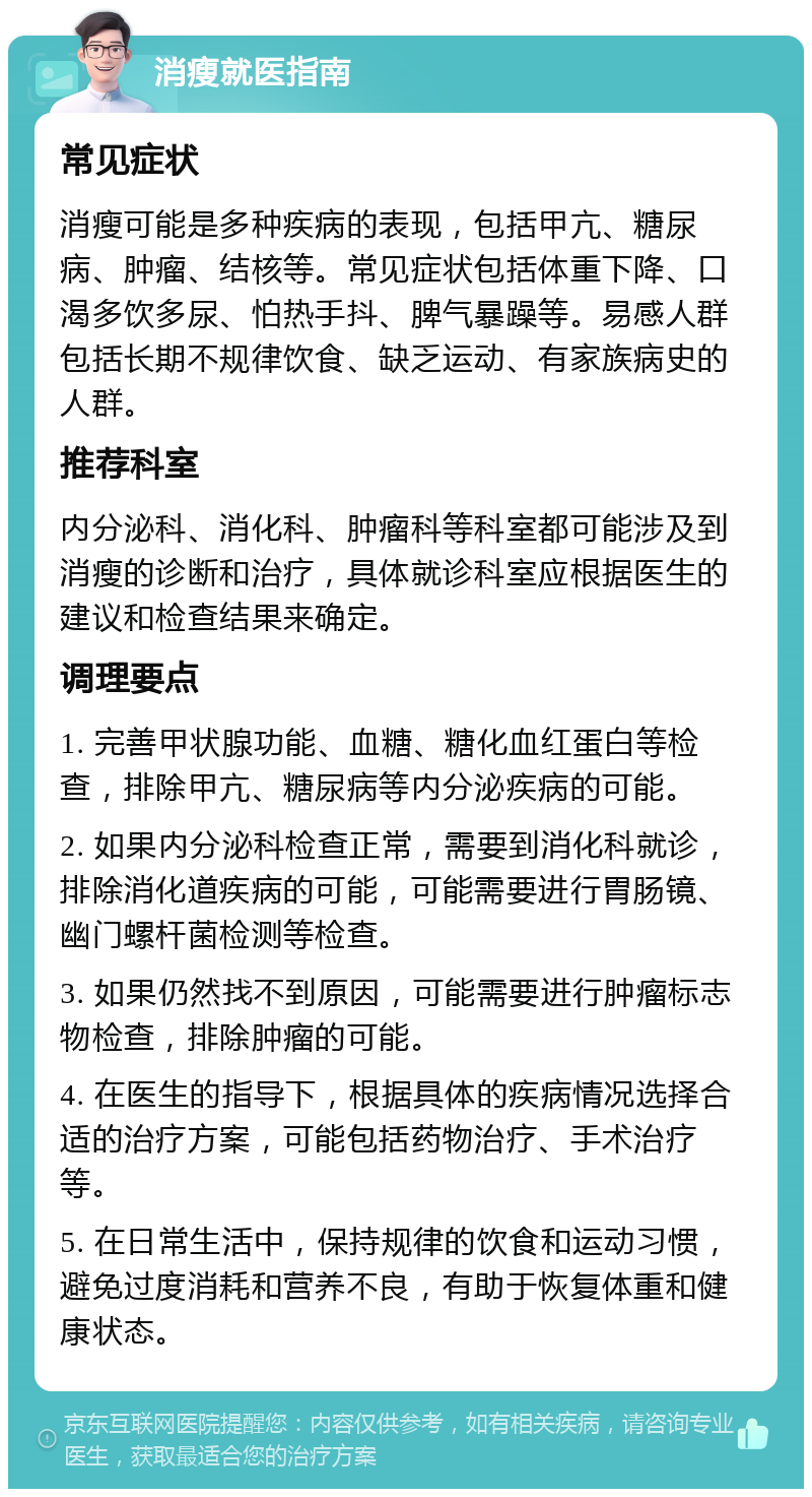 消瘦就医指南 常见症状 消瘦可能是多种疾病的表现，包括甲亢、糖尿病、肿瘤、结核等。常见症状包括体重下降、口渴多饮多尿、怕热手抖、脾气暴躁等。易感人群包括长期不规律饮食、缺乏运动、有家族病史的人群。 推荐科室 内分泌科、消化科、肿瘤科等科室都可能涉及到消瘦的诊断和治疗，具体就诊科室应根据医生的建议和检查结果来确定。 调理要点 1. 完善甲状腺功能、血糖、糖化血红蛋白等检查，排除甲亢、糖尿病等内分泌疾病的可能。 2. 如果内分泌科检查正常，需要到消化科就诊，排除消化道疾病的可能，可能需要进行胃肠镜、幽门螺杆菌检测等检查。 3. 如果仍然找不到原因，可能需要进行肿瘤标志物检查，排除肿瘤的可能。 4. 在医生的指导下，根据具体的疾病情况选择合适的治疗方案，可能包括药物治疗、手术治疗等。 5. 在日常生活中，保持规律的饮食和运动习惯，避免过度消耗和营养不良，有助于恢复体重和健康状态。