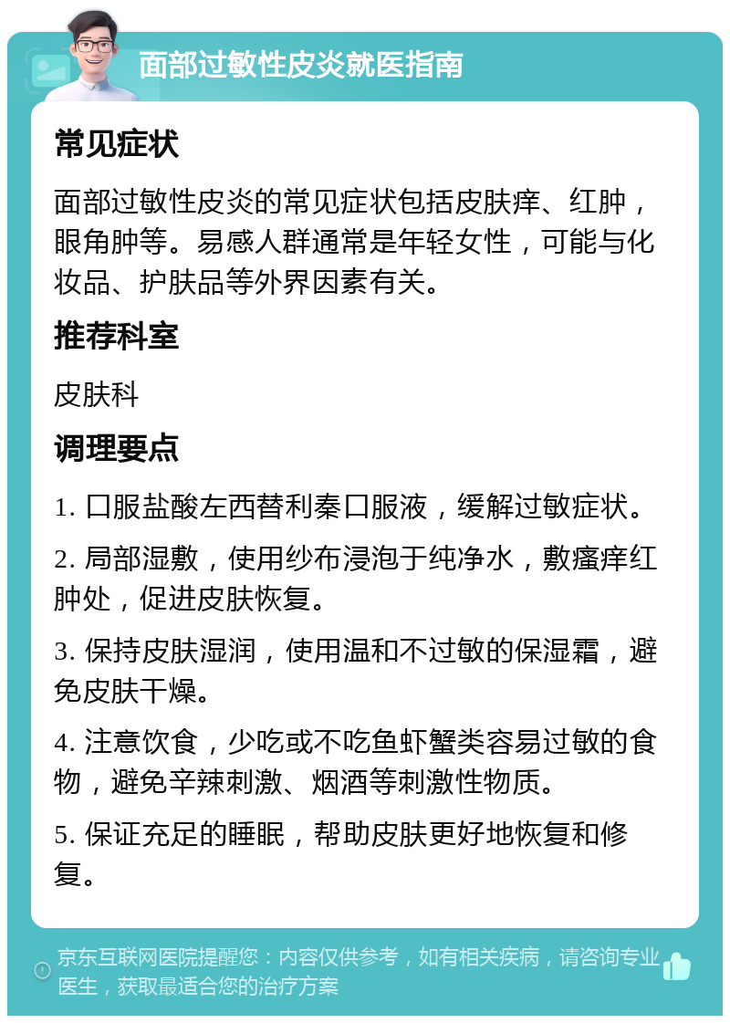 面部过敏性皮炎就医指南 常见症状 面部过敏性皮炎的常见症状包括皮肤痒、红肿，眼角肿等。易感人群通常是年轻女性，可能与化妆品、护肤品等外界因素有关。 推荐科室 皮肤科 调理要点 1. 口服盐酸左西替利秦口服液，缓解过敏症状。 2. 局部湿敷，使用纱布浸泡于纯净水，敷瘙痒红肿处，促进皮肤恢复。 3. 保持皮肤湿润，使用温和不过敏的保湿霜，避免皮肤干燥。 4. 注意饮食，少吃或不吃鱼虾蟹类容易过敏的食物，避免辛辣刺激、烟酒等刺激性物质。 5. 保证充足的睡眠，帮助皮肤更好地恢复和修复。