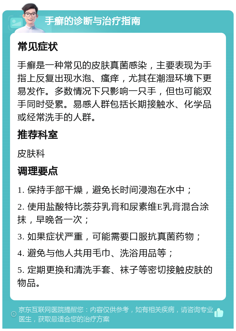 手癣的诊断与治疗指南 常见症状 手癣是一种常见的皮肤真菌感染，主要表现为手指上反复出现水泡、瘙痒，尤其在潮湿环境下更易发作。多数情况下只影响一只手，但也可能双手同时受累。易感人群包括长期接触水、化学品或经常洗手的人群。 推荐科室 皮肤科 调理要点 1. 保持手部干燥，避免长时间浸泡在水中； 2. 使用盐酸特比萘芬乳膏和尿素维E乳膏混合涂抹，早晚各一次； 3. 如果症状严重，可能需要口服抗真菌药物； 4. 避免与他人共用毛巾、洗浴用品等； 5. 定期更换和清洗手套、袜子等密切接触皮肤的物品。