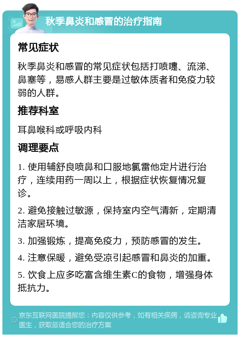 秋季鼻炎和感冒的治疗指南 常见症状 秋季鼻炎和感冒的常见症状包括打喷嚏、流涕、鼻塞等，易感人群主要是过敏体质者和免疫力较弱的人群。 推荐科室 耳鼻喉科或呼吸内科 调理要点 1. 使用辅舒良喷鼻和口服地氯雷他定片进行治疗，连续用药一周以上，根据症状恢复情况复诊。 2. 避免接触过敏源，保持室内空气清新，定期清洁家居环境。 3. 加强锻炼，提高免疫力，预防感冒的发生。 4. 注意保暖，避免受凉引起感冒和鼻炎的加重。 5. 饮食上应多吃富含维生素C的食物，增强身体抵抗力。