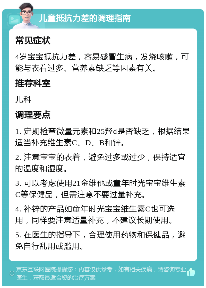 儿童抵抗力差的调理指南 常见症状 4岁宝宝抵抗力差，容易感冒生病，发烧咳嗽，可能与衣着过多、营养素缺乏等因素有关。 推荐科室 儿科 调理要点 1. 定期检查微量元素和25羟d是否缺乏，根据结果适当补充维生素C、D、B和锌。 2. 注意宝宝的衣着，避免过多或过少，保持适宜的温度和湿度。 3. 可以考虑使用21金维他或童年时光宝宝维生素C等保健品，但需注意不要过量补充。 4. 补锌的产品如童年时光宝宝维生素C也可选用，同样要注意适量补充，不建议长期使用。 5. 在医生的指导下，合理使用药物和保健品，避免自行乱用或滥用。