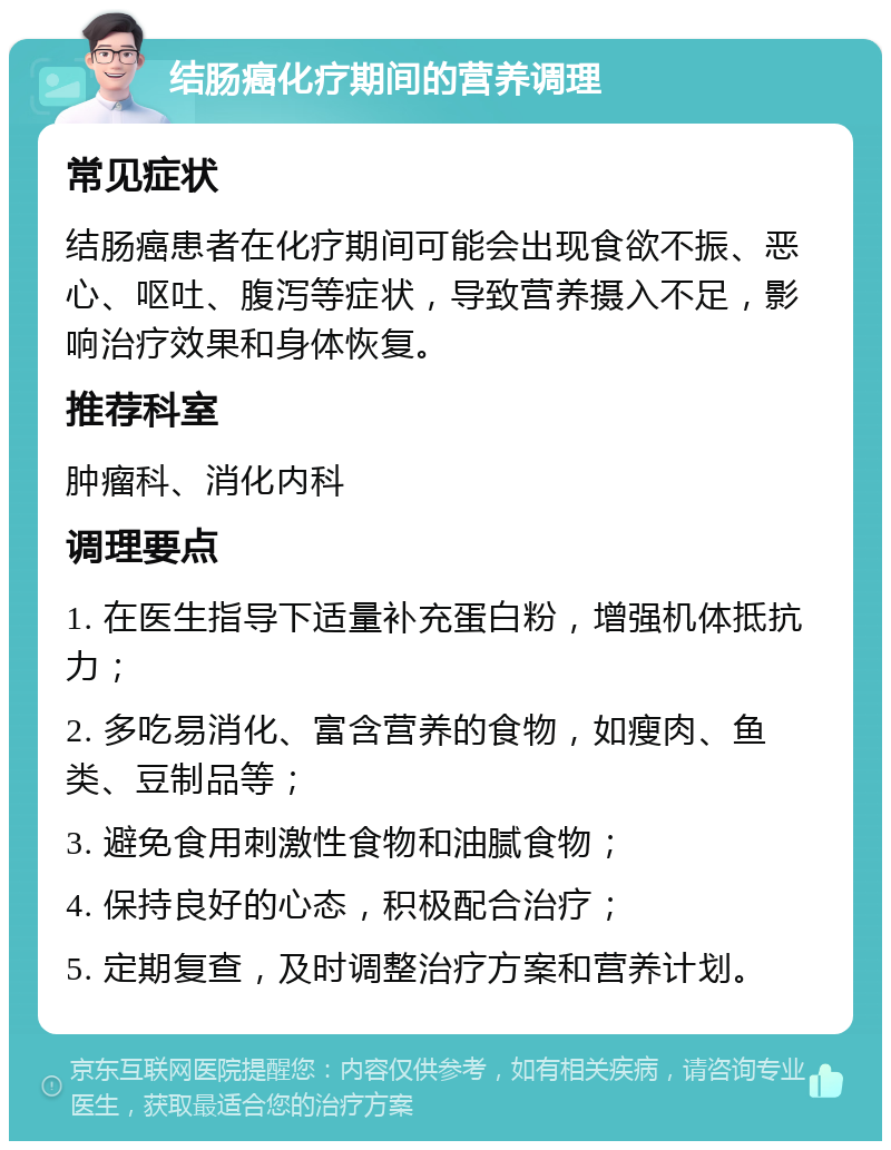 结肠癌化疗期间的营养调理 常见症状 结肠癌患者在化疗期间可能会出现食欲不振、恶心、呕吐、腹泻等症状，导致营养摄入不足，影响治疗效果和身体恢复。 推荐科室 肿瘤科、消化内科 调理要点 1. 在医生指导下适量补充蛋白粉，增强机体抵抗力； 2. 多吃易消化、富含营养的食物，如瘦肉、鱼类、豆制品等； 3. 避免食用刺激性食物和油腻食物； 4. 保持良好的心态，积极配合治疗； 5. 定期复查，及时调整治疗方案和营养计划。