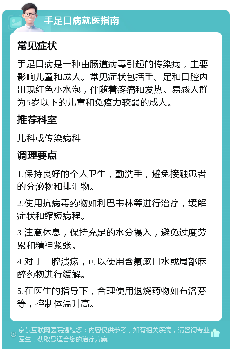 手足口病就医指南 常见症状 手足口病是一种由肠道病毒引起的传染病，主要影响儿童和成人。常见症状包括手、足和口腔内出现红色小水泡，伴随着疼痛和发热。易感人群为5岁以下的儿童和免疫力较弱的成人。 推荐科室 儿科或传染病科 调理要点 1.保持良好的个人卫生，勤洗手，避免接触患者的分泌物和排泄物。 2.使用抗病毒药物如利巴韦林等进行治疗，缓解症状和缩短病程。 3.注意休息，保持充足的水分摄入，避免过度劳累和精神紧张。 4.对于口腔溃疡，可以使用含氟漱口水或局部麻醉药物进行缓解。 5.在医生的指导下，合理使用退烧药物如布洛芬等，控制体温升高。