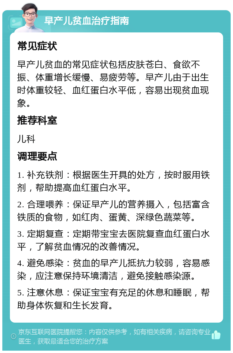 早产儿贫血治疗指南 常见症状 早产儿贫血的常见症状包括皮肤苍白、食欲不振、体重增长缓慢、易疲劳等。早产儿由于出生时体重较轻、血红蛋白水平低，容易出现贫血现象。 推荐科室 儿科 调理要点 1. 补充铁剂：根据医生开具的处方，按时服用铁剂，帮助提高血红蛋白水平。 2. 合理喂养：保证早产儿的营养摄入，包括富含铁质的食物，如红肉、蛋黄、深绿色蔬菜等。 3. 定期复查：定期带宝宝去医院复查血红蛋白水平，了解贫血情况的改善情况。 4. 避免感染：贫血的早产儿抵抗力较弱，容易感染，应注意保持环境清洁，避免接触感染源。 5. 注意休息：保证宝宝有充足的休息和睡眠，帮助身体恢复和生长发育。