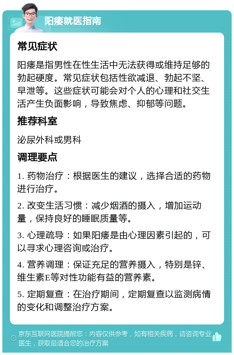 阳痿就医指南 常见症状 阳痿是指男性在性生活中无法获得或维持足够的勃起硬度。常见症状包括性欲减退、勃起不坚、早泄等。这些症状可能会对个人的心理和社交生活产生负面影响，导致焦虑、抑郁等问题。 推荐科室 泌尿外科或男科 调理要点 1. 药物治疗：根据医生的建议，选择合适的药物进行治疗。 2. 改变生活习惯：减少烟酒的摄入，增加运动量，保持良好的睡眠质量等。 3. 心理疏导：如果阳痿是由心理因素引起的，可以寻求心理咨询或治疗。 4. 营养调理：保证充足的营养摄入，特别是锌、维生素E等对性功能有益的营养素。 5. 定期复查：在治疗期间，定期复查以监测病情的变化和调整治疗方案。