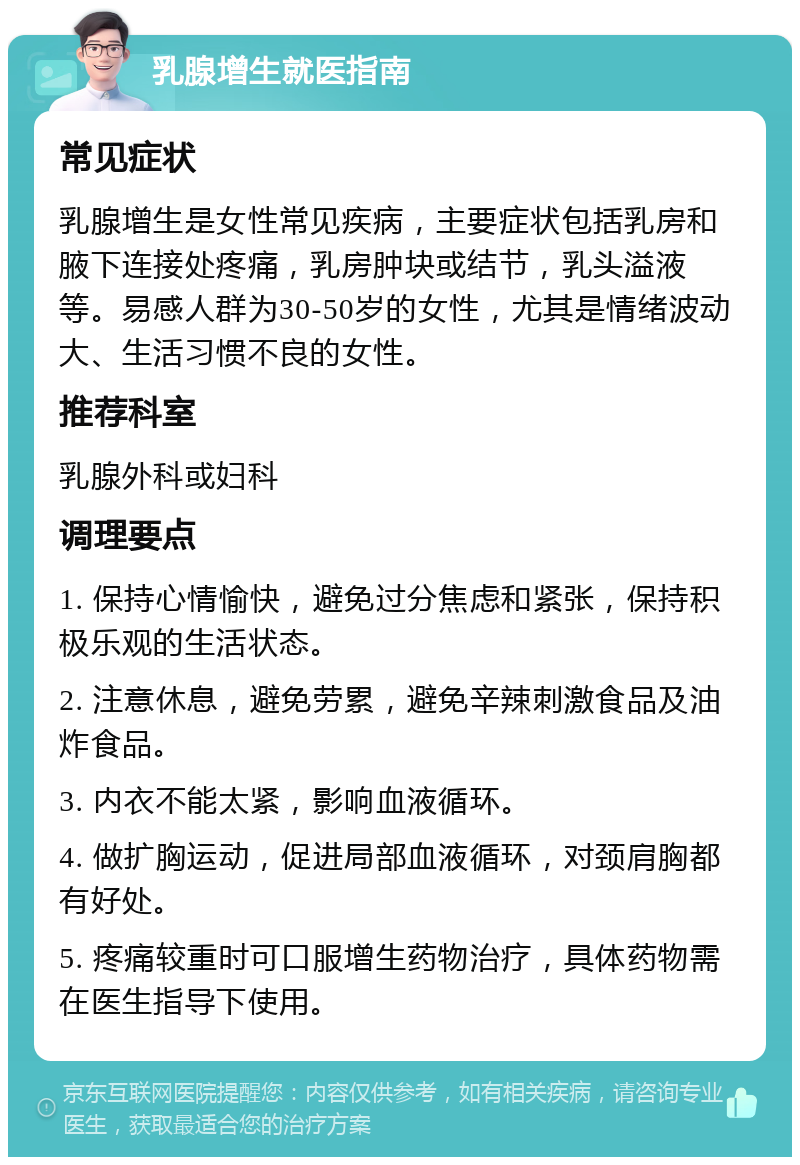 乳腺增生就医指南 常见症状 乳腺增生是女性常见疾病，主要症状包括乳房和腋下连接处疼痛，乳房肿块或结节，乳头溢液等。易感人群为30-50岁的女性，尤其是情绪波动大、生活习惯不良的女性。 推荐科室 乳腺外科或妇科 调理要点 1. 保持心情愉快，避免过分焦虑和紧张，保持积极乐观的生活状态。 2. 注意休息，避免劳累，避免辛辣刺激食品及油炸食品。 3. 内衣不能太紧，影响血液循环。 4. 做扩胸运动，促进局部血液循环，对颈肩胸都有好处。 5. 疼痛较重时可口服增生药物治疗，具体药物需在医生指导下使用。