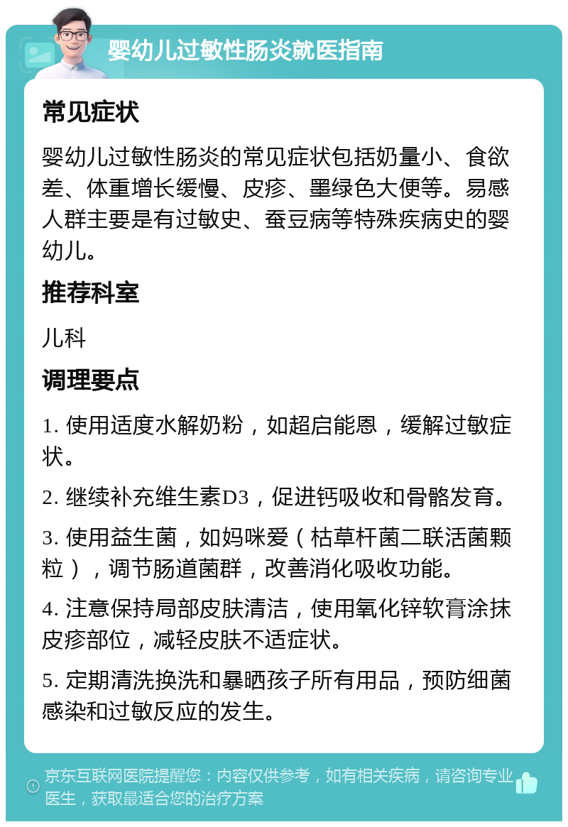 婴幼儿过敏性肠炎就医指南 常见症状 婴幼儿过敏性肠炎的常见症状包括奶量小、食欲差、体重增长缓慢、皮疹、墨绿色大便等。易感人群主要是有过敏史、蚕豆病等特殊疾病史的婴幼儿。 推荐科室 儿科 调理要点 1. 使用适度水解奶粉，如超启能恩，缓解过敏症状。 2. 继续补充维生素D3，促进钙吸收和骨骼发育。 3. 使用益生菌，如妈咪爱（枯草杆菌二联活菌颗粒），调节肠道菌群，改善消化吸收功能。 4. 注意保持局部皮肤清洁，使用氧化锌软膏涂抹皮疹部位，减轻皮肤不适症状。 5. 定期清洗换洗和暴晒孩子所有用品，预防细菌感染和过敏反应的发生。