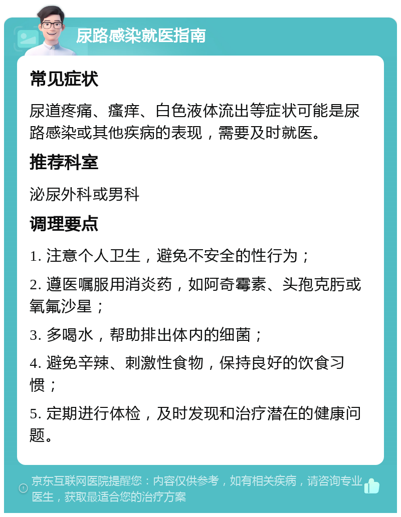 尿路感染就医指南 常见症状 尿道疼痛、瘙痒、白色液体流出等症状可能是尿路感染或其他疾病的表现，需要及时就医。 推荐科室 泌尿外科或男科 调理要点 1. 注意个人卫生，避免不安全的性行为； 2. 遵医嘱服用消炎药，如阿奇霉素、头孢克肟或氧氟沙星； 3. 多喝水，帮助排出体内的细菌； 4. 避免辛辣、刺激性食物，保持良好的饮食习惯； 5. 定期进行体检，及时发现和治疗潜在的健康问题。