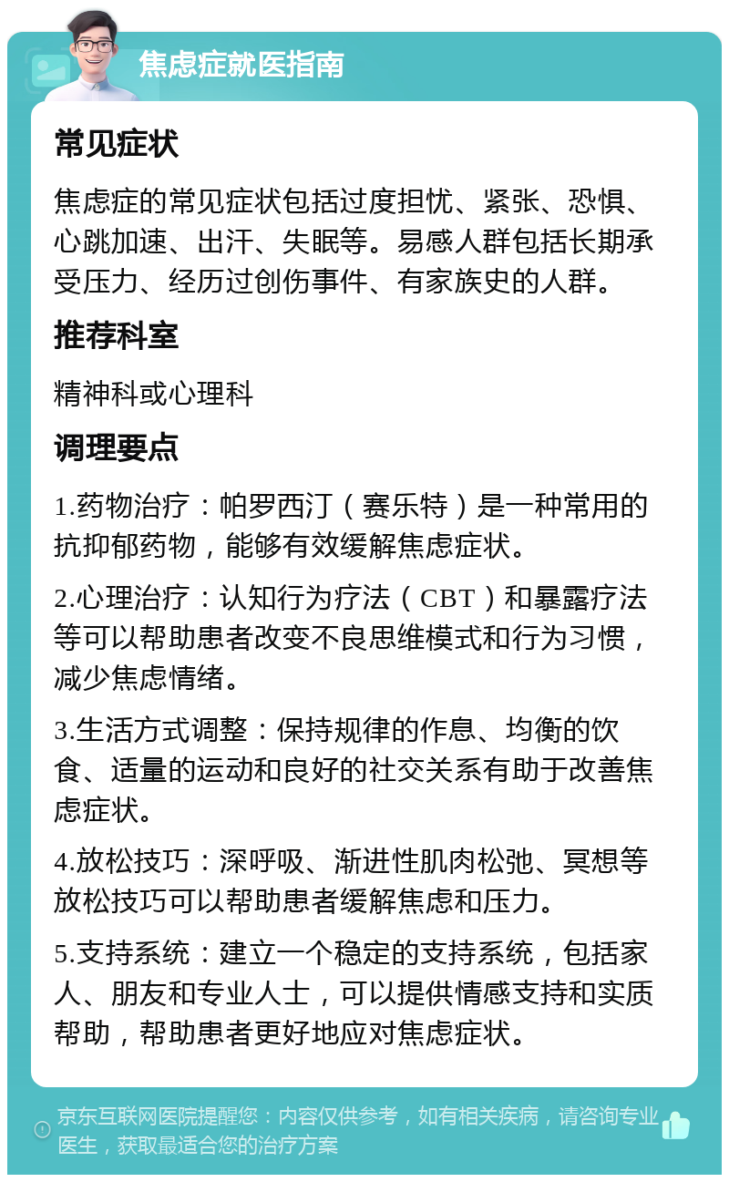 焦虑症就医指南 常见症状 焦虑症的常见症状包括过度担忧、紧张、恐惧、心跳加速、出汗、失眠等。易感人群包括长期承受压力、经历过创伤事件、有家族史的人群。 推荐科室 精神科或心理科 调理要点 1.药物治疗：帕罗西汀（赛乐特）是一种常用的抗抑郁药物，能够有效缓解焦虑症状。 2.心理治疗：认知行为疗法（CBT）和暴露疗法等可以帮助患者改变不良思维模式和行为习惯，减少焦虑情绪。 3.生活方式调整：保持规律的作息、均衡的饮食、适量的运动和良好的社交关系有助于改善焦虑症状。 4.放松技巧：深呼吸、渐进性肌肉松弛、冥想等放松技巧可以帮助患者缓解焦虑和压力。 5.支持系统：建立一个稳定的支持系统，包括家人、朋友和专业人士，可以提供情感支持和实质帮助，帮助患者更好地应对焦虑症状。