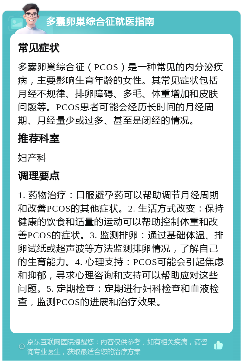 多囊卵巢综合征就医指南 常见症状 多囊卵巢综合征（PCOS）是一种常见的内分泌疾病，主要影响生育年龄的女性。其常见症状包括月经不规律、排卵障碍、多毛、体重增加和皮肤问题等。PCOS患者可能会经历长时间的月经周期、月经量少或过多、甚至是闭经的情况。 推荐科室 妇产科 调理要点 1. 药物治疗：口服避孕药可以帮助调节月经周期和改善PCOS的其他症状。2. 生活方式改变：保持健康的饮食和适量的运动可以帮助控制体重和改善PCOS的症状。3. 监测排卵：通过基础体温、排卵试纸或超声波等方法监测排卵情况，了解自己的生育能力。4. 心理支持：PCOS可能会引起焦虑和抑郁，寻求心理咨询和支持可以帮助应对这些问题。5. 定期检查：定期进行妇科检查和血液检查，监测PCOS的进展和治疗效果。