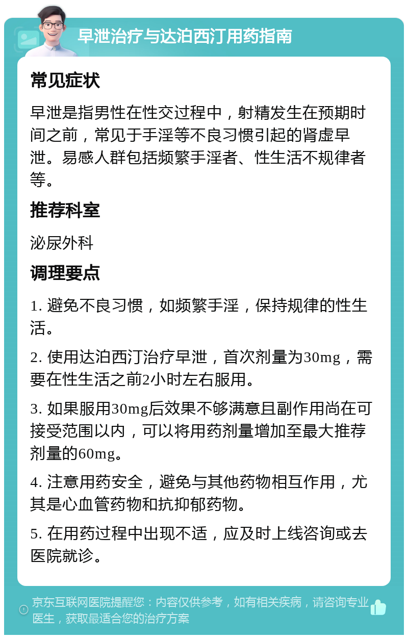 早泄治疗与达泊西汀用药指南 常见症状 早泄是指男性在性交过程中，射精发生在预期时间之前，常见于手淫等不良习惯引起的肾虚早泄。易感人群包括频繁手淫者、性生活不规律者等。 推荐科室 泌尿外科 调理要点 1. 避免不良习惯，如频繁手淫，保持规律的性生活。 2. 使用达泊西汀治疗早泄，首次剂量为30mg，需要在性生活之前2小时左右服用。 3. 如果服用30mg后效果不够满意且副作用尚在可接受范围以内，可以将用药剂量增加至最大推荐剂量的60mg。 4. 注意用药安全，避免与其他药物相互作用，尤其是心血管药物和抗抑郁药物。 5. 在用药过程中出现不适，应及时上线咨询或去医院就诊。