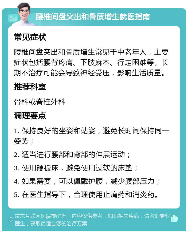 腰椎间盘突出和骨质增生就医指南 常见症状 腰椎间盘突出和骨质增生常见于中老年人，主要症状包括腰背疼痛、下肢麻木、行走困难等。长期不治疗可能会导致神经受压，影响生活质量。 推荐科室 骨科或脊柱外科 调理要点 1. 保持良好的坐姿和站姿，避免长时间保持同一姿势； 2. 适当进行腰部和背部的伸展运动； 3. 使用硬板床，避免使用过软的床垫； 4. 如果需要，可以佩戴护腰，减少腰部压力； 5. 在医生指导下，合理使用止痛药和消炎药。