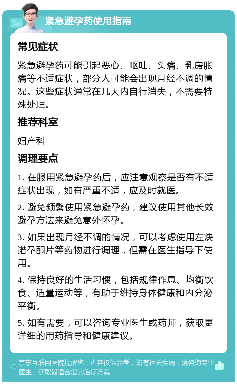 紧急避孕药使用指南 常见症状 紧急避孕药可能引起恶心、呕吐、头痛、乳房胀痛等不适症状，部分人可能会出现月经不调的情况。这些症状通常在几天内自行消失，不需要特殊处理。 推荐科室 妇产科 调理要点 1. 在服用紧急避孕药后，应注意观察是否有不适症状出现，如有严重不适，应及时就医。 2. 避免频繁使用紧急避孕药，建议使用其他长效避孕方法来避免意外怀孕。 3. 如果出现月经不调的情况，可以考虑使用左炔诺孕酮片等药物进行调理，但需在医生指导下使用。 4. 保持良好的生活习惯，包括规律作息、均衡饮食、适量运动等，有助于维持身体健康和内分泌平衡。 5. 如有需要，可以咨询专业医生或药师，获取更详细的用药指导和健康建议。