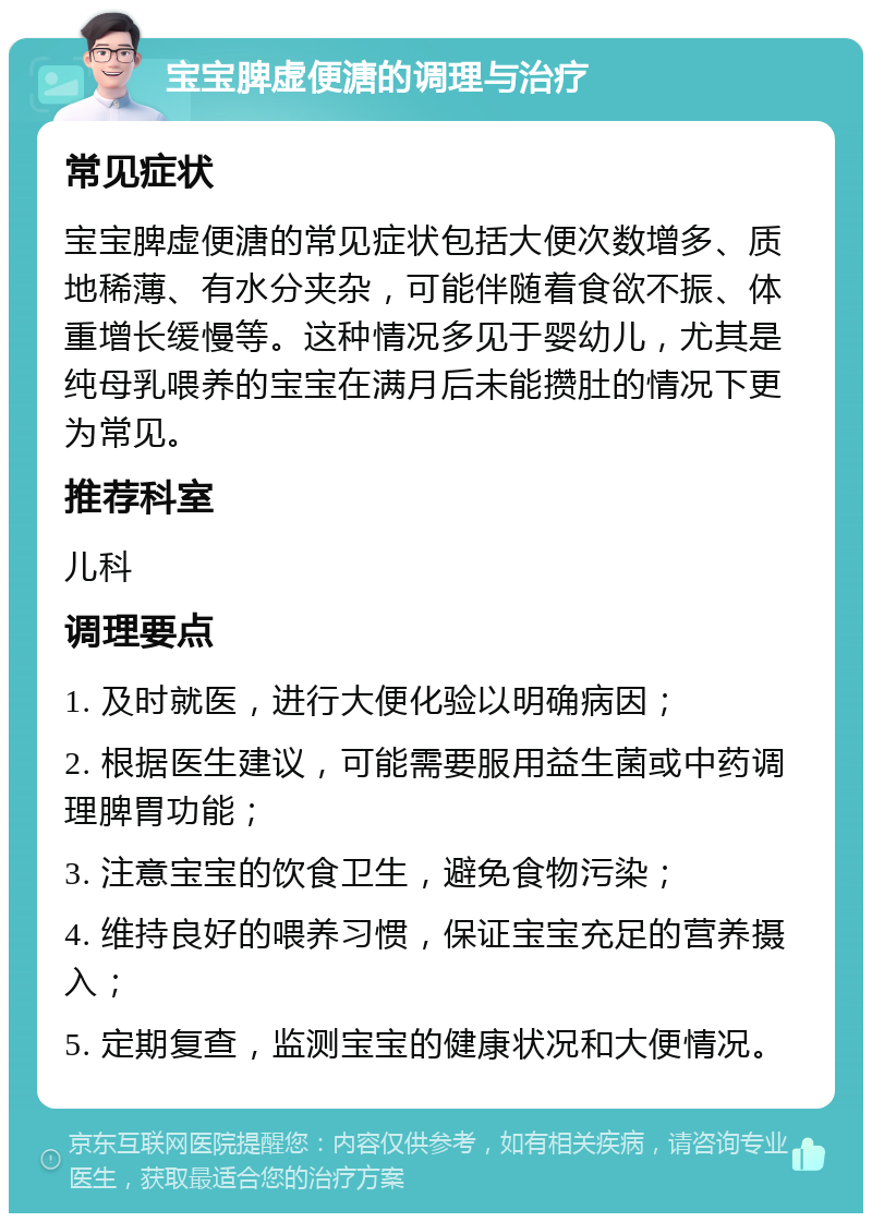 宝宝脾虚便溏的调理与治疗 常见症状 宝宝脾虚便溏的常见症状包括大便次数增多、质地稀薄、有水分夹杂，可能伴随着食欲不振、体重增长缓慢等。这种情况多见于婴幼儿，尤其是纯母乳喂养的宝宝在满月后未能攒肚的情况下更为常见。 推荐科室 儿科 调理要点 1. 及时就医，进行大便化验以明确病因； 2. 根据医生建议，可能需要服用益生菌或中药调理脾胃功能； 3. 注意宝宝的饮食卫生，避免食物污染； 4. 维持良好的喂养习惯，保证宝宝充足的营养摄入； 5. 定期复查，监测宝宝的健康状况和大便情况。