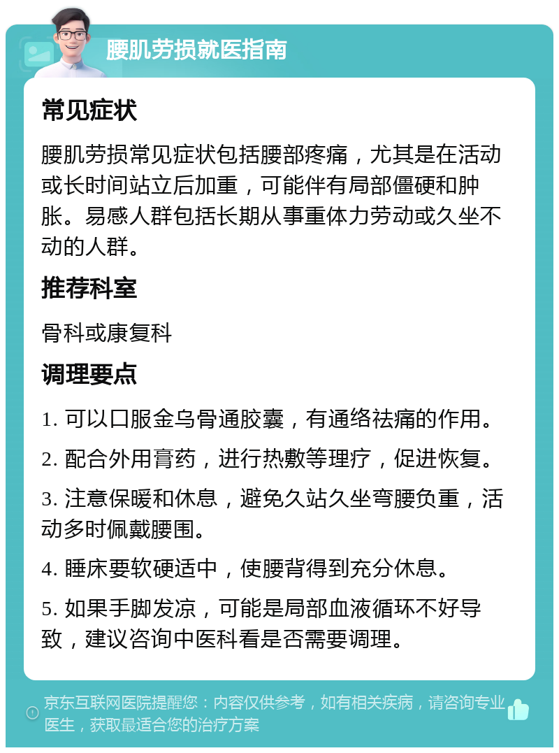 腰肌劳损就医指南 常见症状 腰肌劳损常见症状包括腰部疼痛，尤其是在活动或长时间站立后加重，可能伴有局部僵硬和肿胀。易感人群包括长期从事重体力劳动或久坐不动的人群。 推荐科室 骨科或康复科 调理要点 1. 可以口服金乌骨通胶囊，有通络祛痛的作用。 2. 配合外用膏药，进行热敷等理疗，促进恢复。 3. 注意保暖和休息，避免久站久坐弯腰负重，活动多时佩戴腰围。 4. 睡床要软硬适中，使腰背得到充分休息。 5. 如果手脚发凉，可能是局部血液循环不好导致，建议咨询中医科看是否需要调理。