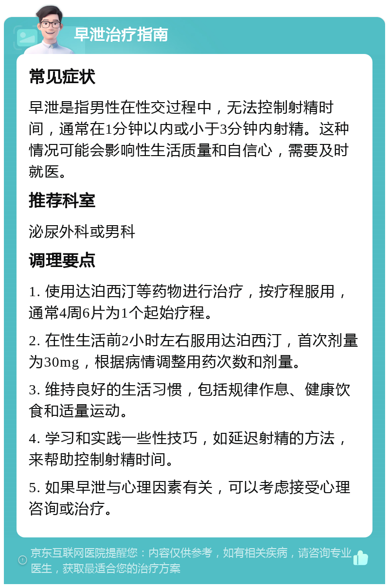 早泄治疗指南 常见症状 早泄是指男性在性交过程中，无法控制射精时间，通常在1分钟以内或小于3分钟内射精。这种情况可能会影响性生活质量和自信心，需要及时就医。 推荐科室 泌尿外科或男科 调理要点 1. 使用达泊西汀等药物进行治疗，按疗程服用，通常4周6片为1个起始疗程。 2. 在性生活前2小时左右服用达泊西汀，首次剂量为30mg，根据病情调整用药次数和剂量。 3. 维持良好的生活习惯，包括规律作息、健康饮食和适量运动。 4. 学习和实践一些性技巧，如延迟射精的方法，来帮助控制射精时间。 5. 如果早泄与心理因素有关，可以考虑接受心理咨询或治疗。