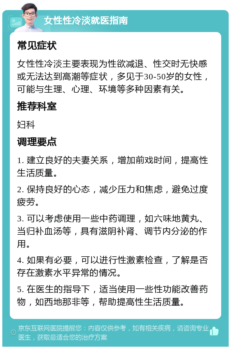 女性性冷淡就医指南 常见症状 女性性冷淡主要表现为性欲减退、性交时无快感或无法达到高潮等症状，多见于30-50岁的女性，可能与生理、心理、环境等多种因素有关。 推荐科室 妇科 调理要点 1. 建立良好的夫妻关系，增加前戏时间，提高性生活质量。 2. 保持良好的心态，减少压力和焦虑，避免过度疲劳。 3. 可以考虑使用一些中药调理，如六味地黄丸、当归补血汤等，具有滋阴补肾、调节内分泌的作用。 4. 如果有必要，可以进行性激素检查，了解是否存在激素水平异常的情况。 5. 在医生的指导下，适当使用一些性功能改善药物，如西地那非等，帮助提高性生活质量。