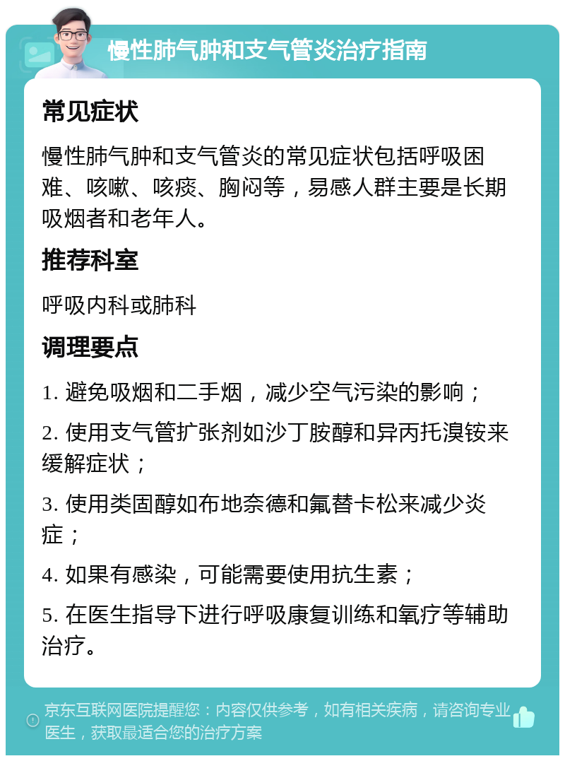 慢性肺气肿和支气管炎治疗指南 常见症状 慢性肺气肿和支气管炎的常见症状包括呼吸困难、咳嗽、咳痰、胸闷等，易感人群主要是长期吸烟者和老年人。 推荐科室 呼吸内科或肺科 调理要点 1. 避免吸烟和二手烟，减少空气污染的影响； 2. 使用支气管扩张剂如沙丁胺醇和异丙托溴铵来缓解症状； 3. 使用类固醇如布地奈德和氟替卡松来减少炎症； 4. 如果有感染，可能需要使用抗生素； 5. 在医生指导下进行呼吸康复训练和氧疗等辅助治疗。