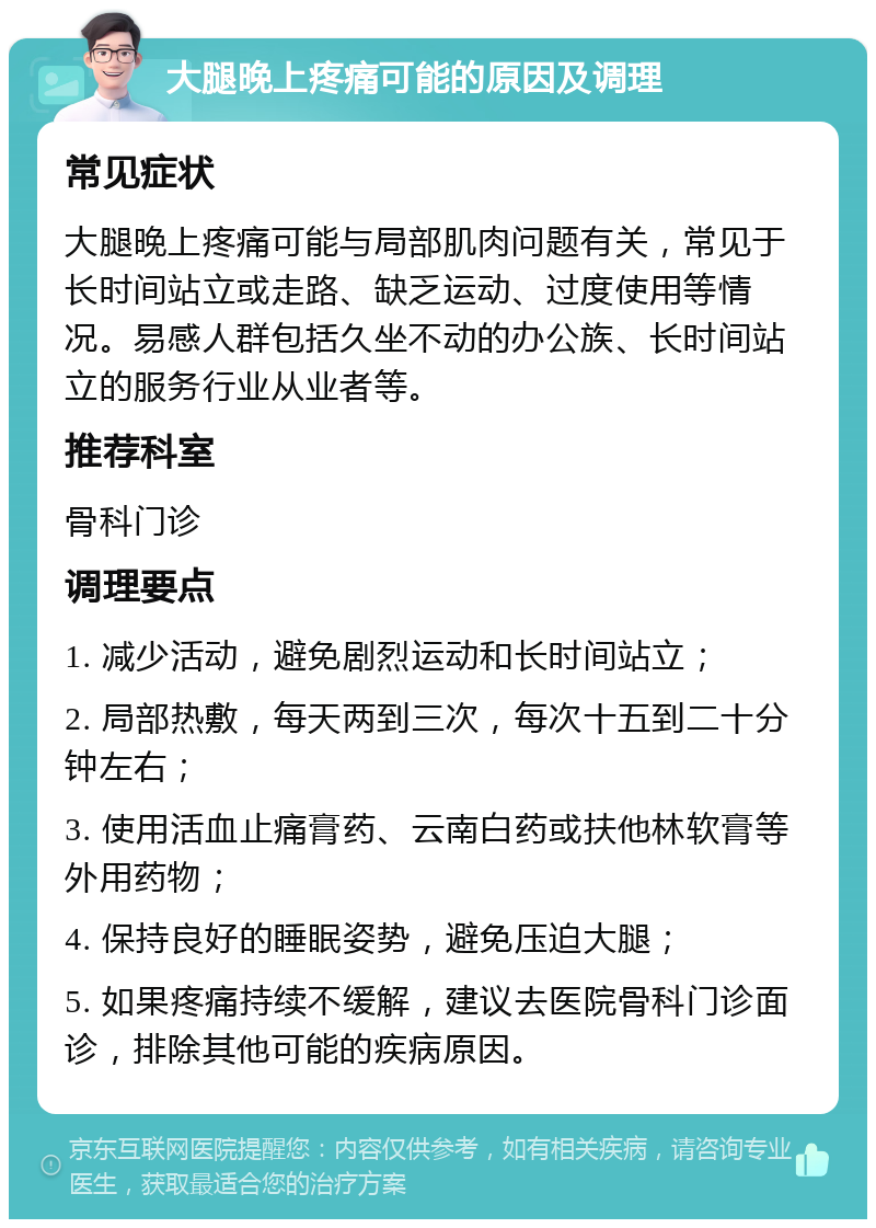 大腿晚上疼痛可能的原因及调理 常见症状 大腿晚上疼痛可能与局部肌肉问题有关，常见于长时间站立或走路、缺乏运动、过度使用等情况。易感人群包括久坐不动的办公族、长时间站立的服务行业从业者等。 推荐科室 骨科门诊 调理要点 1. 减少活动，避免剧烈运动和长时间站立； 2. 局部热敷，每天两到三次，每次十五到二十分钟左右； 3. 使用活血止痛膏药、云南白药或扶他林软膏等外用药物； 4. 保持良好的睡眠姿势，避免压迫大腿； 5. 如果疼痛持续不缓解，建议去医院骨科门诊面诊，排除其他可能的疾病原因。