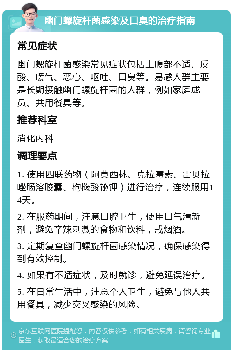 幽门螺旋杆菌感染及口臭的治疗指南 常见症状 幽门螺旋杆菌感染常见症状包括上腹部不适、反酸、嗳气、恶心、呕吐、口臭等。易感人群主要是长期接触幽门螺旋杆菌的人群，例如家庭成员、共用餐具等。 推荐科室 消化内科 调理要点 1. 使用四联药物（阿莫西林、克拉霉素、雷贝拉唑肠溶胶囊、枸橼酸铋钾）进行治疗，连续服用14天。 2. 在服药期间，注意口腔卫生，使用口气清新剂，避免辛辣刺激的食物和饮料，戒烟酒。 3. 定期复查幽门螺旋杆菌感染情况，确保感染得到有效控制。 4. 如果有不适症状，及时就诊，避免延误治疗。 5. 在日常生活中，注意个人卫生，避免与他人共用餐具，减少交叉感染的风险。